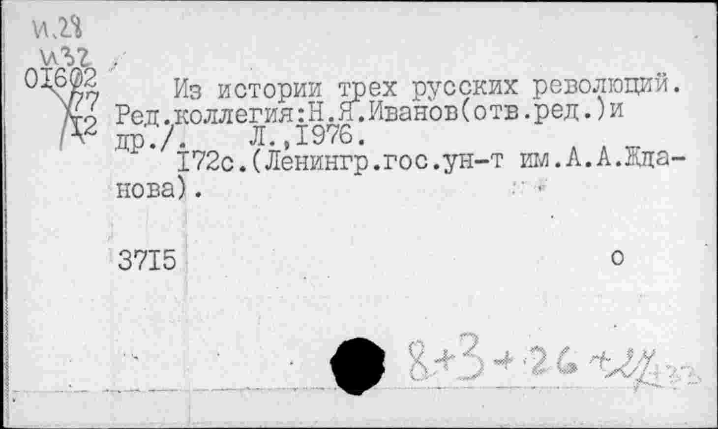 ﻿VIЛ
\лъ? ..
Из истории трех русских революций.
Ко Ред.коллегия: Н. Я.Иванов(отв.ред.)и др.?-	Л.,1976.
172с.(Ленингр.гос.ун-т им.А.А.Жданова) .
3715
о